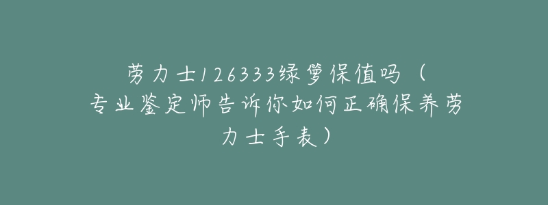 劳力士126333绿箩保值吗（专业鉴定师告诉你如何正确保养劳力士手表）