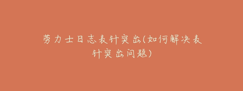 劳力士日志表针突出(如何解决表针突出问题)-名表号 劳力士日志表针突出(如何解决表针突出问题)