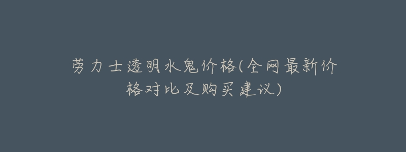 劳力士透明水鬼价格(全网最新价格对比及购买建议)-名表号 劳力士透明水鬼价格(全网最新价格对比及购买建议)