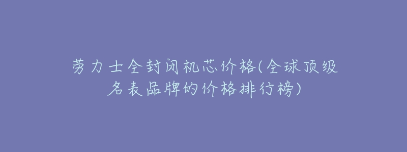 劳力士全封闭机芯价格(全球顶级名表品牌的价格排行榜)-名表号 劳力士全封闭机芯价格(全球顶级名表品牌的价格排行榜)