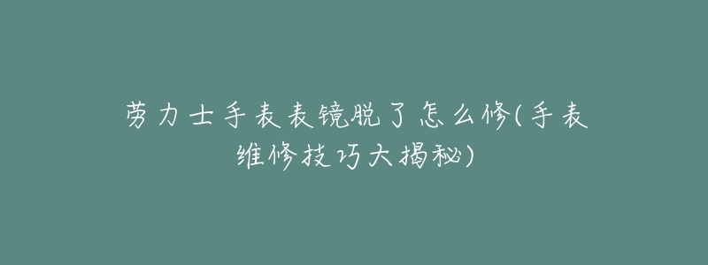 劳力士手表表镜脱了怎么修(手表维修技巧大揭秘)-名表号 劳力士手表表镜脱了怎么修(手表维修技巧大揭秘)