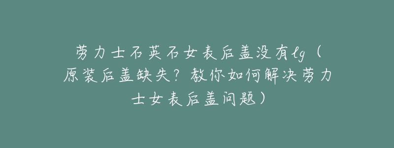 劳力士石英石女表后盖没有lg(原装后盖缺失?教你如何解决劳力士女表后盖问题)-名表号 劳力士石英石女表后盖没有lg(原装后盖缺失?教你如何解决劳力士女表后盖问题)