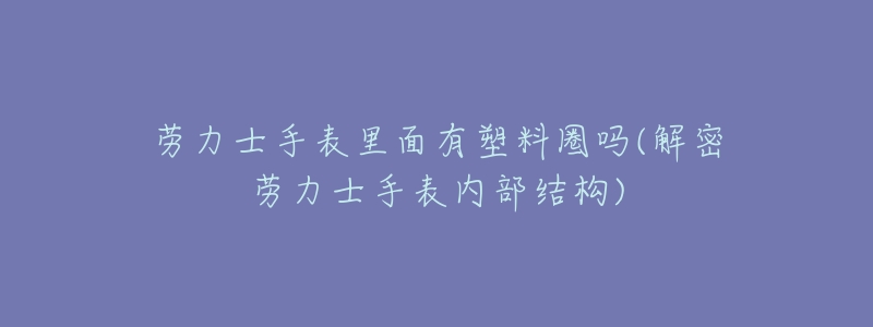 劳力士手表里面有塑料圈吗(解密劳力士手表内部结构)-名表号 劳力士手表里面有塑料圈吗(解密劳力士手表内部结构)