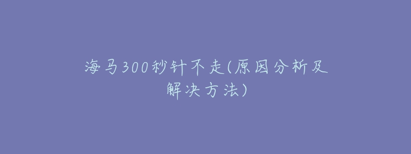 海马300秒针不走(原因分析及解决方法)-名表号 海马300秒针不走(原因分析及解决方法)