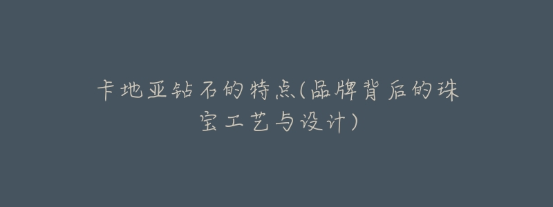 卡地亚钻石的特点(品牌背后的珠宝工艺与设计)-名表号 卡地亚钻石的特点(品牌背后的珠宝工艺与设计)