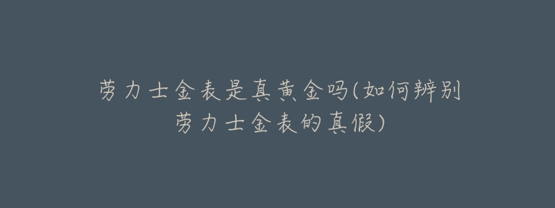 劳力士金表是真黄金吗(如何辨别劳力士金表的真假)-名表号 劳力士金表是真黄金吗(如何辨别劳力士金表的真假)