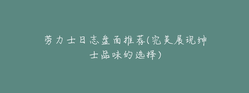 劳力士日志盘面推荐(完美展现绅士品味的选择)-名表号 劳力士日志盘面推荐(完美展现绅士品味的选择)