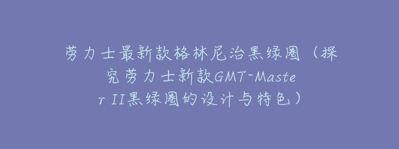 劳力士最新款格林尼治黑绿圈(探究劳力士新款GMT-Master II黑绿圈的设计与特色)-名表号 劳力士最新款格林尼治黑绿圈(探究劳力士新款GMT-Master II黑绿圈的设计与特色)