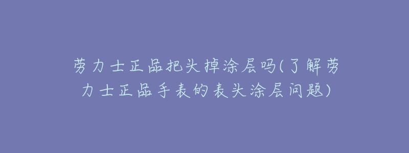 劳力士正品把头掉涂层吗(了解劳力士正品手表的表头涂层问题)-名表号 劳力士正品把头掉涂层吗(了解劳力士正品手表的表头涂层问题)