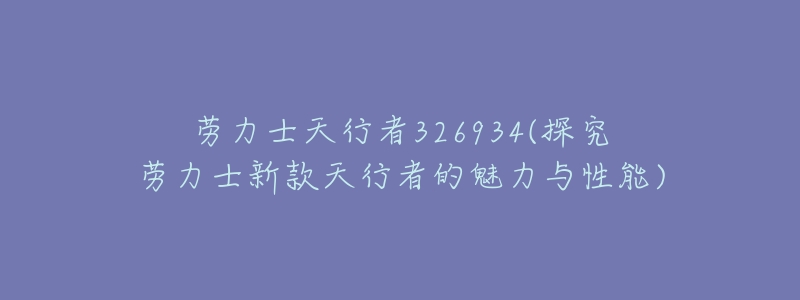 劳力士天行者326934(探究劳力士新款天行者的魅力与性能)-名表号 劳力士天行者326934(探究劳力士新款天行者的魅力与性能)