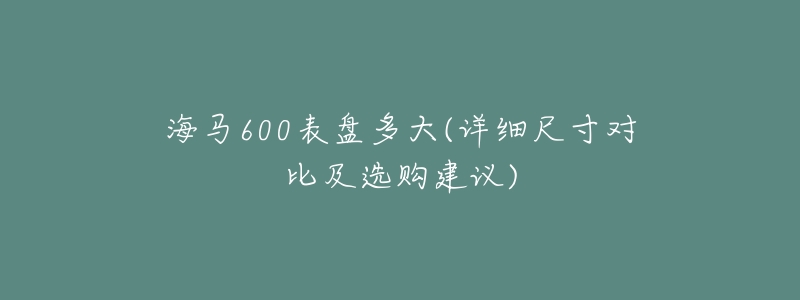 海马600表盘多大(详细尺寸对比及选购建议)-名表号 海马600表盘多大(详细尺寸对比及选购建议)