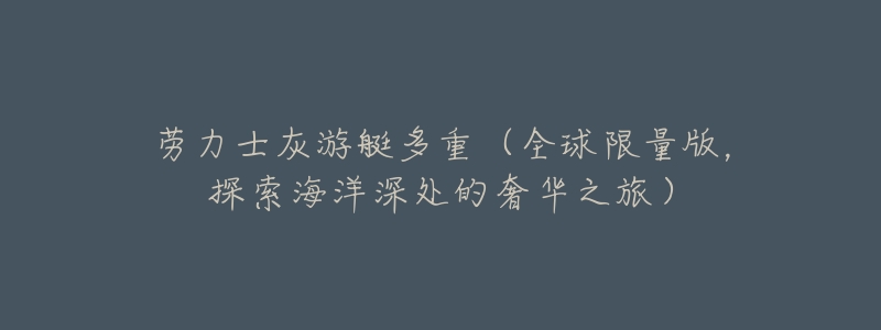 劳力士灰游艇多重(全球限量版,探索海洋深处的奢华之旅)-名表号 劳力士灰游艇多重(全球限量版,探索海洋深处的奢华之旅)