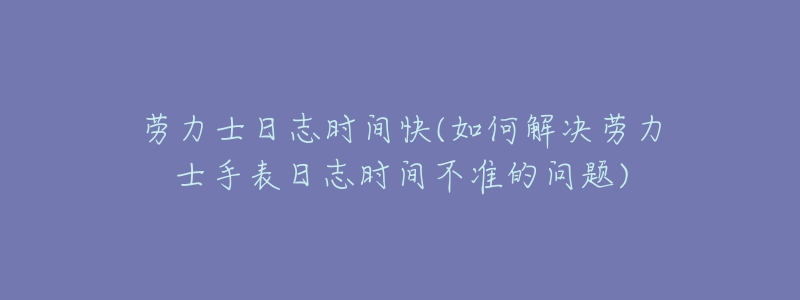 劳力士日志时间快(如何解决劳力士手表日志时间不准的问题)-名表号 劳力士日志时间快(如何解决劳力士手表日志时间不准的问题)
