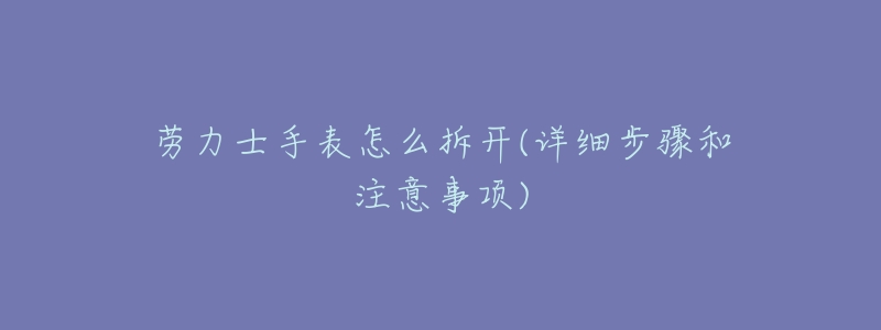 劳力士手表怎么拆开(详细步骤和注意事项)-名表号 劳力士手表怎么拆开(详细步骤和注意事项)