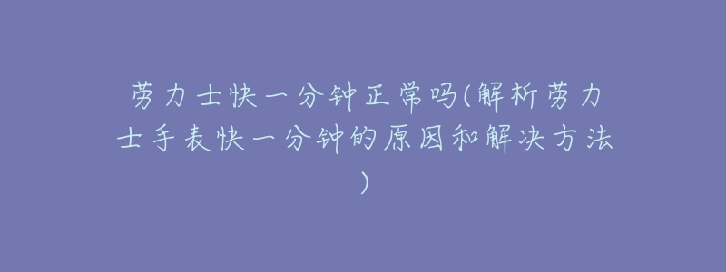 劳力士快一分钟正常吗(解析劳力士手表快一分钟的原因和解决方法)-名表号 劳力士快一分钟正常吗(解析劳力士手表快一分钟的原因和解决方法)