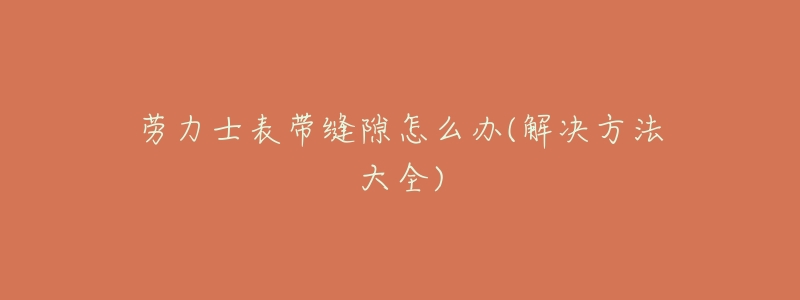 劳力士表带缝隙怎么办(解决方法大全)-名表号 劳力士表带缝隙怎么办(解决方法大全)