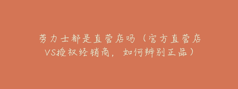 劳力士都是直营店吗(官方直营店VS授权经销商,如何辨别正品)-名表号 劳力士都是直营店吗(官方直营店VS授权经销商,如何辨别正品)