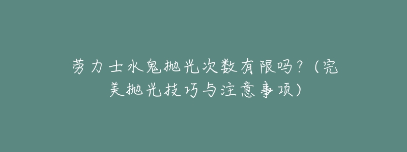 劳力士水鬼抛光次数有限吗？(完美抛光技巧与注意事项)