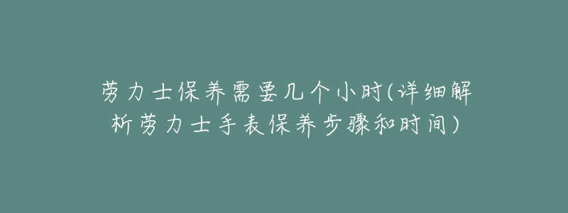 劳力士保养需要几个小时(详细解析劳力士手表保养步骤和时间)-名表号 劳力士保养需要几个小时(详细解析劳力士手表保养步骤和时间)