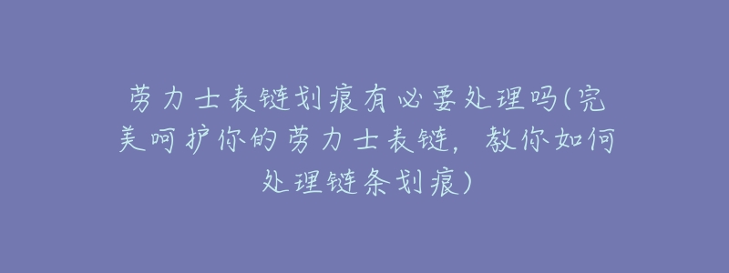 劳力士表链划痕有必要处理吗(完美呵护你的劳力士表链,教你如何处理链条划痕)-名表号 劳力士表链划痕有必要处理吗(完美呵护你的劳力士表链,教你如何处理链条划痕)