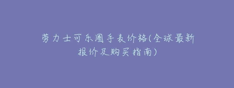 劳力士可乐圈手表价格(全球最新报价及购买指南)-名表号 劳力士可乐圈手表价格(全球最新报价及购买指南)