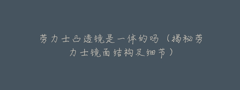 劳力士凸透镜是一体的吗(揭秘劳力士镜面结构及细节)-名表号 劳力士凸透镜是一体的吗(揭秘劳力士镜面结构及细节)