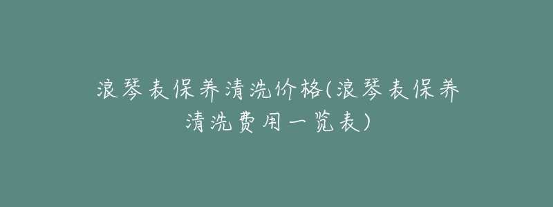 浪琴表保养清洗价格(浪琴表保养清洗费用一览表)