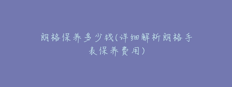朗格保养多少钱(详细解析朗格手表保养费用)-名表号 朗格保养多少钱(详细解析朗格手表保养费用)