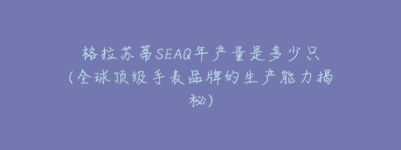 格拉苏蒂SEAQ年产量是多少只(全球顶级手表品牌的生产能力揭秘)-名表号 格拉苏蒂SEAQ年产量是多少只(全球顶级手表品牌的生产能力揭秘)