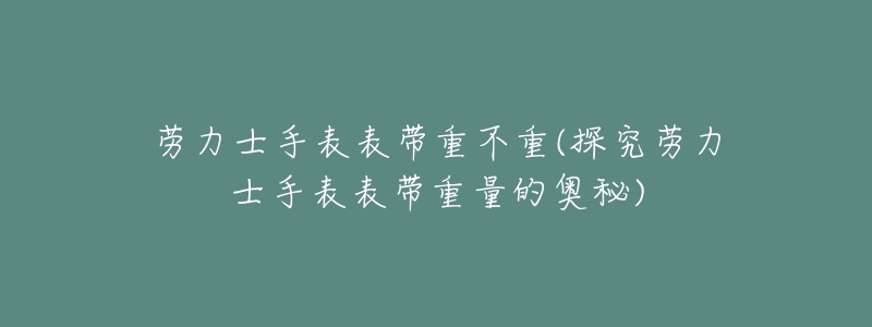 劳力士手表表带重不重(探究劳力士手表表带重量的奥秘)-名表号 劳力士手表表带重不重(探究劳力士手表表带重量的奥秘)