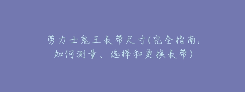 劳力士鬼王表带尺寸(完全指南:如何测量、选择和更换表带)-名表号 劳力士鬼王表带尺寸(完全指南:如何测量、选择和更换表带)
