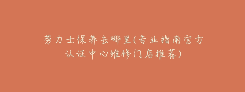 劳力士保养去哪里(专业指南官方认证中心维修门店推荐)-名表号 劳力士保养去哪里(专业指南官方认证中心维修门店推荐)