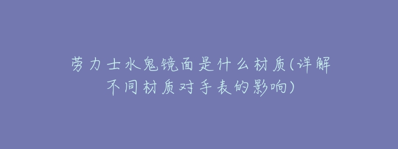 劳力士水鬼镜面是什么材质(详解不同材质对手表的影响)-名表号 劳力士水鬼镜面是什么材质(详解不同材质对手表的影响)