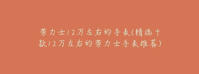 劳力士12万左右的手表(精选十款12万左右的劳力士手表推荐)