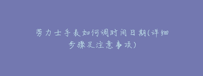 劳力士手表如何调时间日期(详细步骤及注意事项)-名表号 劳力士手表如何调时间日期(详细步骤及注意事项)