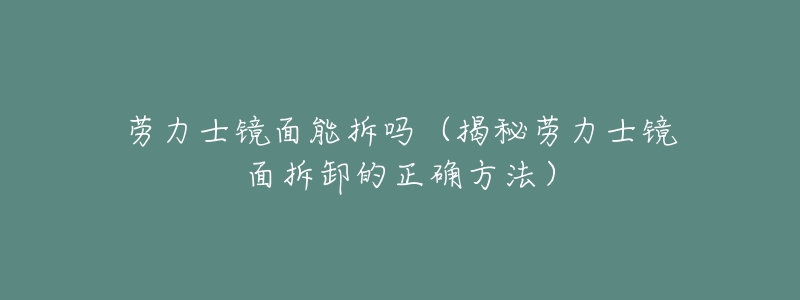 劳力士镜面能拆吗(揭秘劳力士镜面拆卸的正确方法)-名表号 劳力士镜面能拆吗(揭秘劳力士镜面拆卸的正确方法)