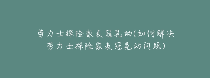劳力士探险家表冠晃动(如何解决劳力士探险家表冠晃动问题)-名表号 劳力士探险家表冠晃动(如何解决劳力士探险家表冠晃动问题)