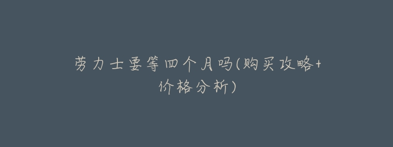 劳力士要等四个月吗(购买攻略+价格分析)-名表号 劳力士要等四个月吗(购买攻略+价格分析)