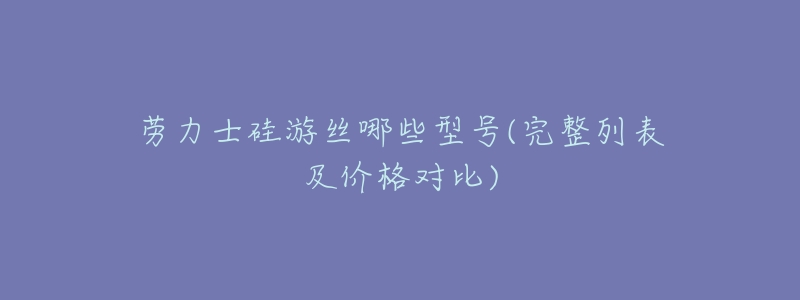 劳力士硅游丝哪些型号(完整列表及价格对比)-名表号 劳力士硅游丝哪些型号(完整列表及价格对比)