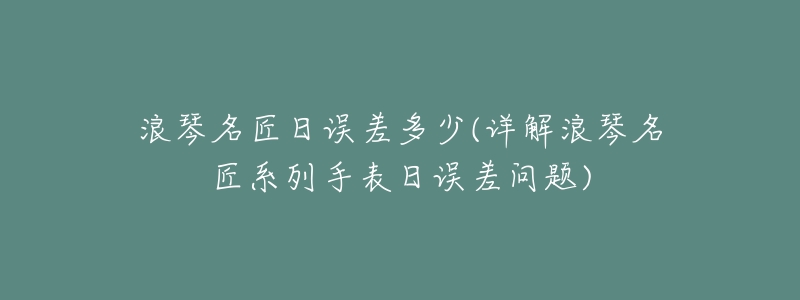 浪琴名匠日误差多少(详解浪琴名匠系列手表日误差问题)-名表号 浪琴名匠日误差多少(详解浪琴名匠系列手表日误差问题)