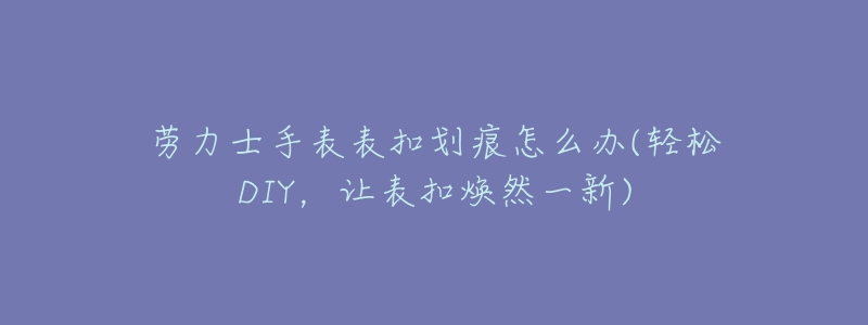 劳力士手表表扣划痕怎么办(轻松DIY,让表扣焕然一新)-名表号 劳力士手表表扣划痕怎么办(轻松DIY,让表扣焕然一新)