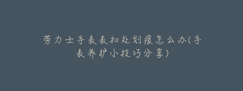 劳力士手表表扣处划痕怎么办(手表养护小技巧分享)-名表号 劳力士手表表扣处划痕怎么办(手表养护小技巧分享)