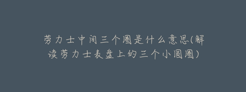 劳力士中间三个圈是什么意思(解读劳力士表盘上的三个小圆圈)-名表号 劳力士中间三个圈是什么意思(解读劳力士表盘上的三个小圆圈)