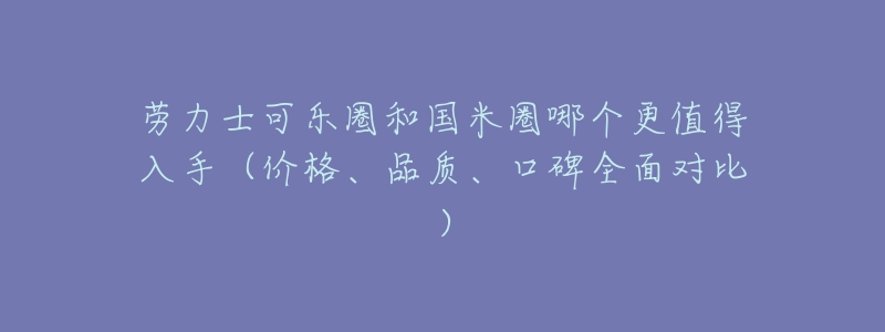 劳力士可乐圈和国米圈哪个更值得入手(价格、品质、口碑全面对比)-名表号 劳力士可乐圈和国米圈哪个更值得入手(价格、品质、口碑全面对比)