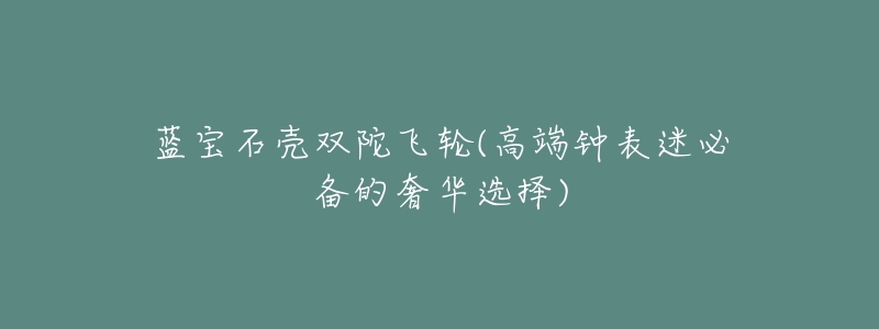 蓝宝石壳双陀飞轮(高端钟表迷必备的奢华选择)-名表号 蓝宝石壳双陀飞轮(高端钟表迷必备的奢华选择)