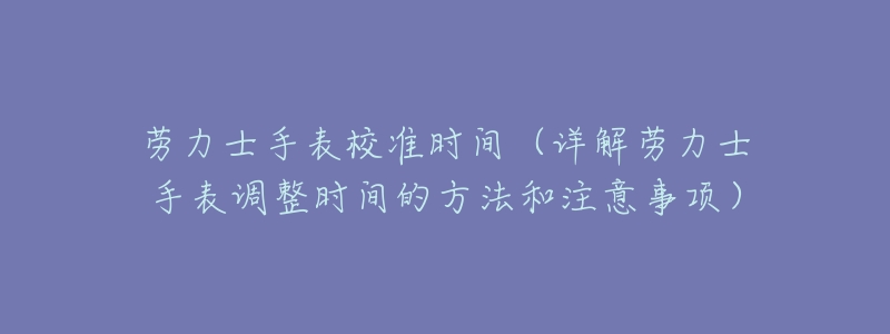 劳力士手表校准时间(详解劳力士手表调整时间的方法和注意事项)-名表号 劳力士手表校准时间(详解劳力士手表调整时间的方法和注意事项)