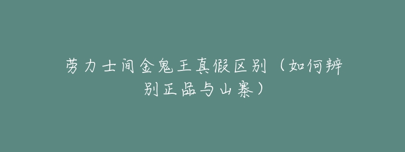 劳力士间金鬼王真假区别(如何辨别正品与山寨)-名表号 劳力士间金鬼王真假区别(如何辨别正品与山寨)