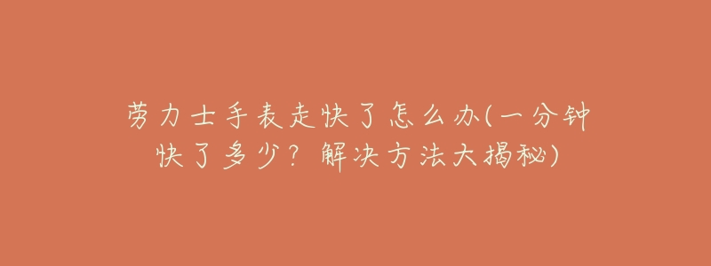 劳力士手表走快了怎么办(一分钟快了多少?解决方法大揭秘)-名表号 劳力士手表走快了怎么办(一分钟快了多少?解决方法大揭秘)