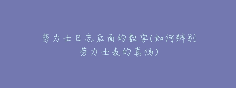 劳力士日志后面的数字(如何辨别劳力士表的真伪)-名表号 劳力士日志后面的数字(如何辨别劳力士表的真伪)