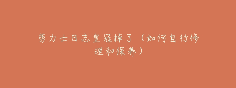 劳力士日志皇冠掉了(如何自行修理和保养)-名表号 劳力士日志皇冠掉了(如何自行修理和保养)